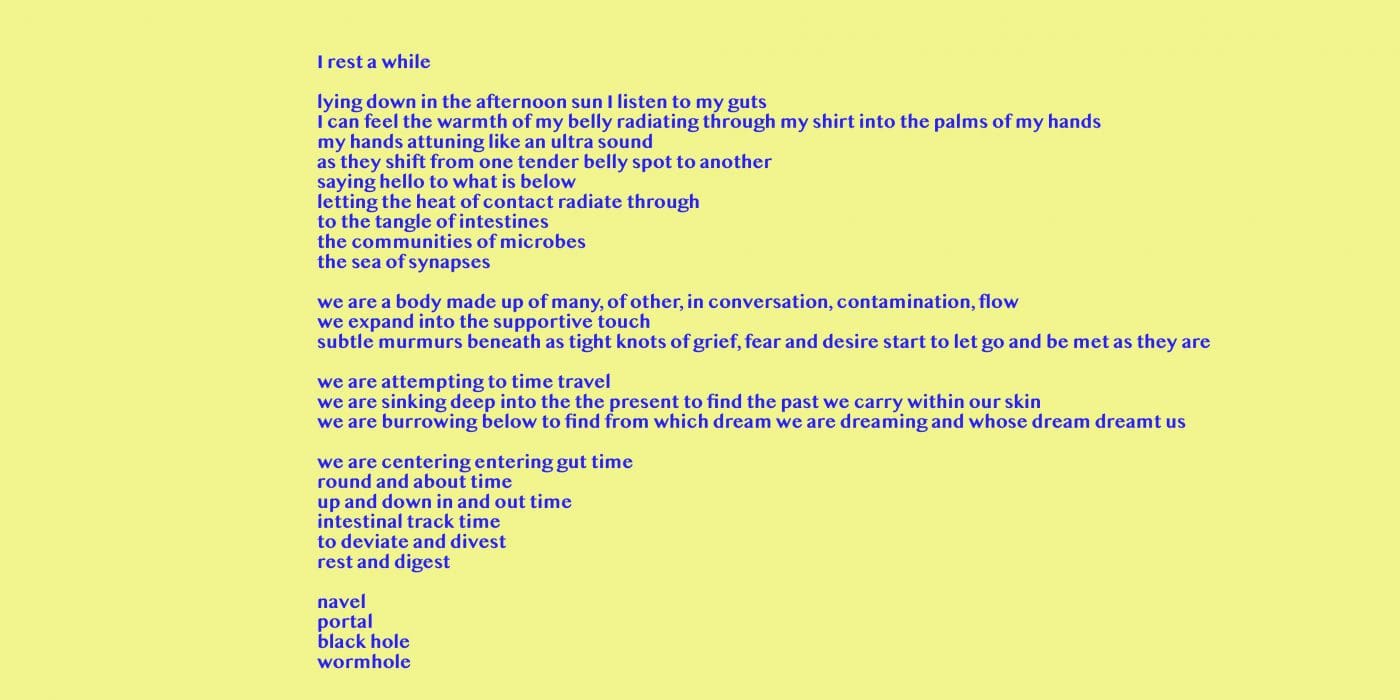 Image Description: A poem written on a yellow backdrop, reads: I rest a while -- lying down in the afternoon sun I listen to my guts -- I can feel the warmth of my belly radiating through my shirt into the palms of my hands -- my hands attuning like an ultra sound -- as they shift from one tender belly spot to another -- saying hello to what is below -- letting the heat of contact radiate through -- to the tangle of intestines -- the communities of microbes -- the sea of synapses ---- we are a body made up of many, of other, in conversation, contamination, flow -- we expand into the supportive touch -- subtle murmurs beneath as tight knots of grief, fear and desire start to let go and be met as they are ---- we are attempting to time travel -- we are sinking deep into the present to find the past we carry within our skin -- we are burrowing below to know from which dream we are dreaming and whose dream dreamt us ---- we are centering entering gut time -- round and about time -- up and down in and out time -- intestinal track time -- to deviate and divest -- rest and digest ---- navel portal -- black -- hole -- wormhole