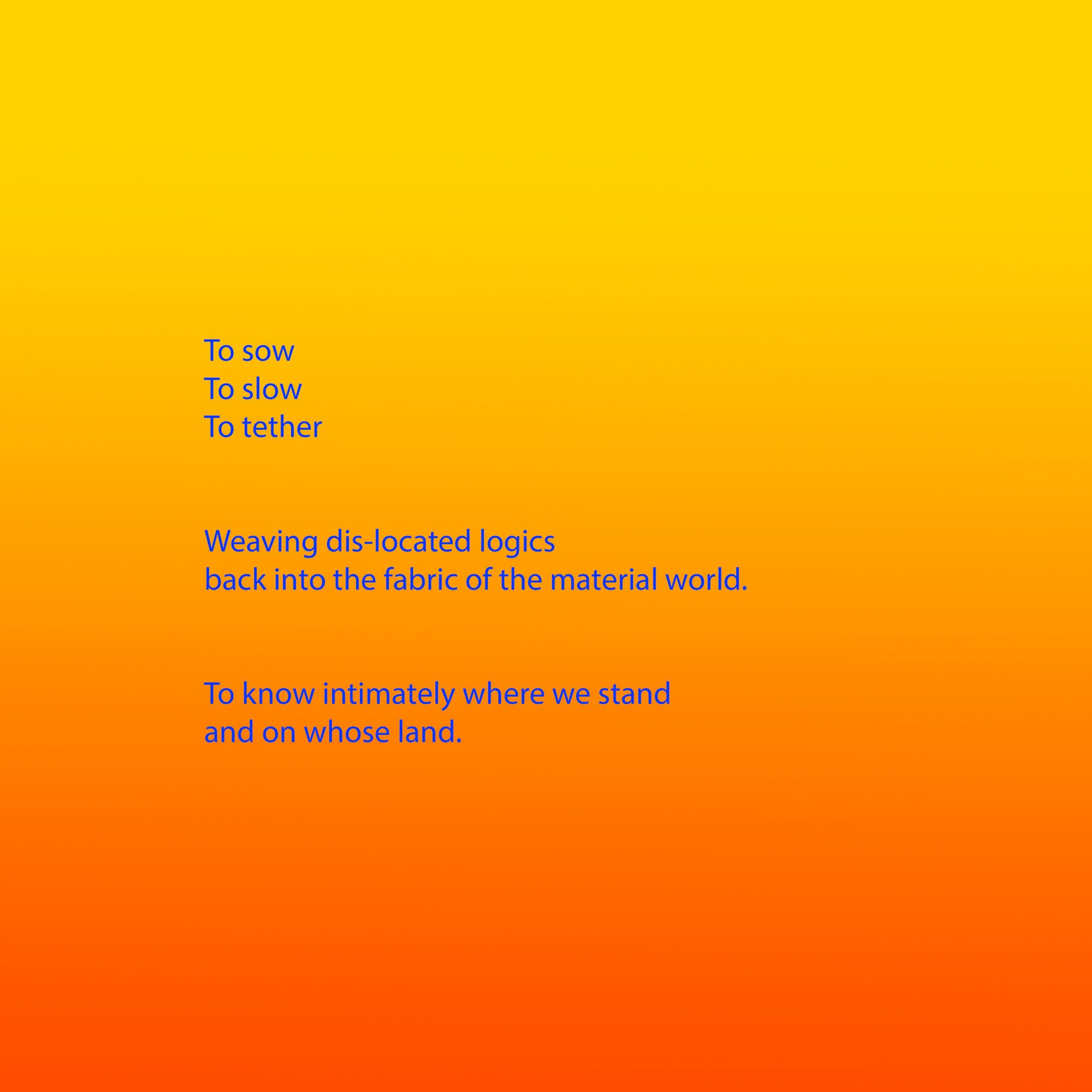 Bright blue text appears on a background that is a gradient from yellow, through orange to red. The text reads: To sow To slow To tether Weaving dis-located logics back into the fabric of the material world. To know intimately where we stand and on whose land.