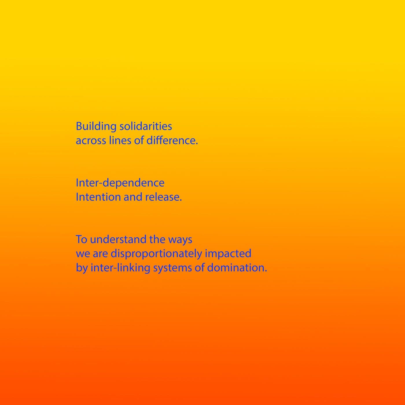 Bright blue text appears on a background that is a gradient from yellow, through orange to red. The text reads: Building solidarities across lines of difference. Inter-dependence Intention and release. To understand the ways we are disproportionately impacted by inter-linking systems of domination.