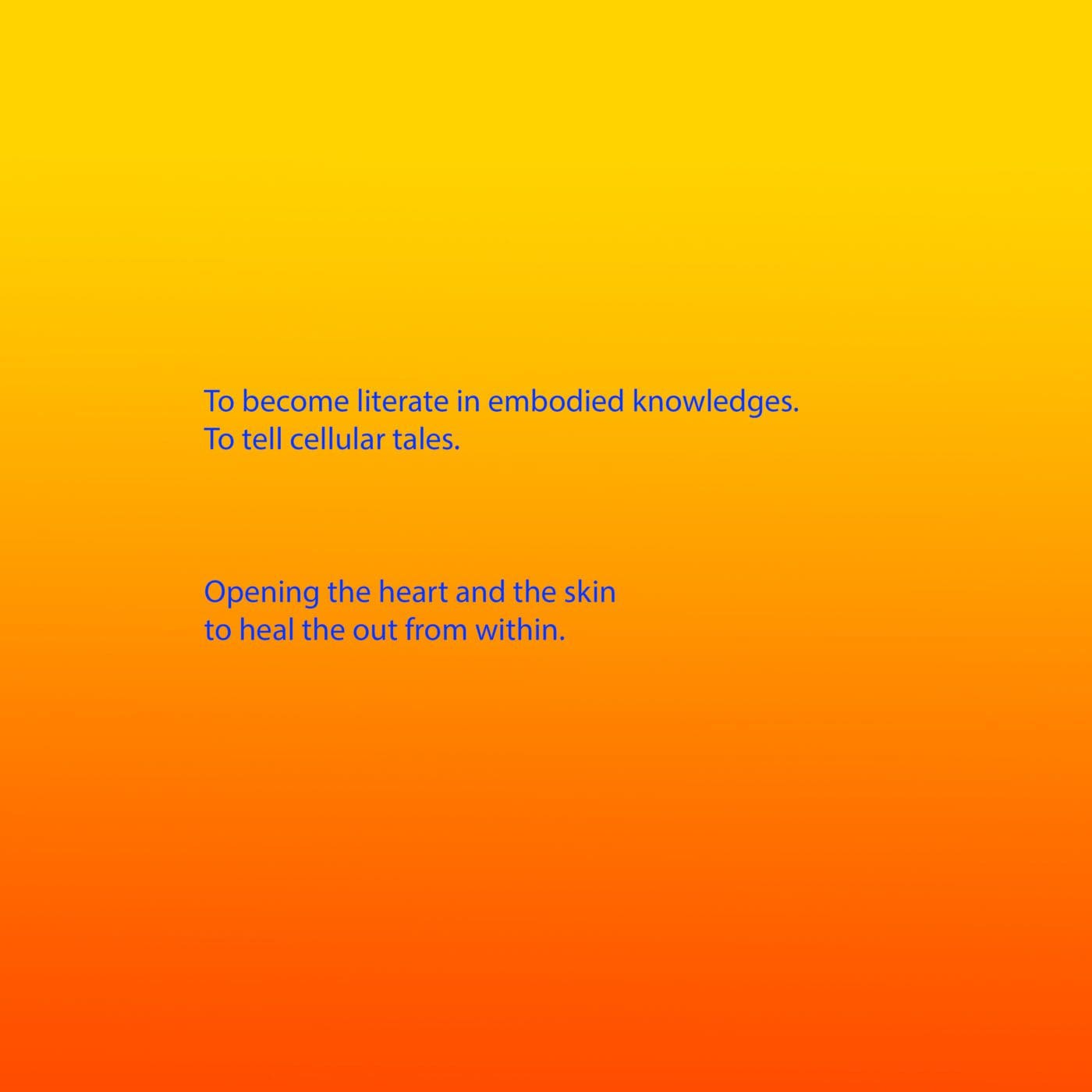Bright blue text appears on a background that is a gradient from yellow, through orange to red. The text reads: To become literate in embodied knowledges. To tell cellular tales. Opening the heart and the skin to heal the out from within.
