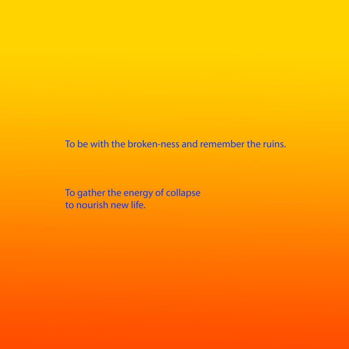 Bright blue text appears on a background that is a gradient from yellow, through orange to red. The text reads: To be with the broken-ness and remember the ruins. To gather the energy of collapse to nourish new life.
