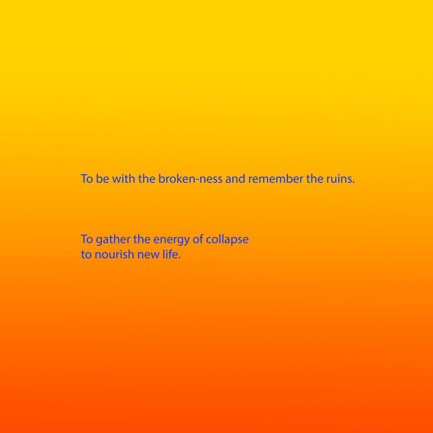 Bright blue text appears on a background that is a gradient from yellow, through orange to red. The text reads: To be with the broken-ness and remember the ruins. To gather the energy of collapse to nourish new life.