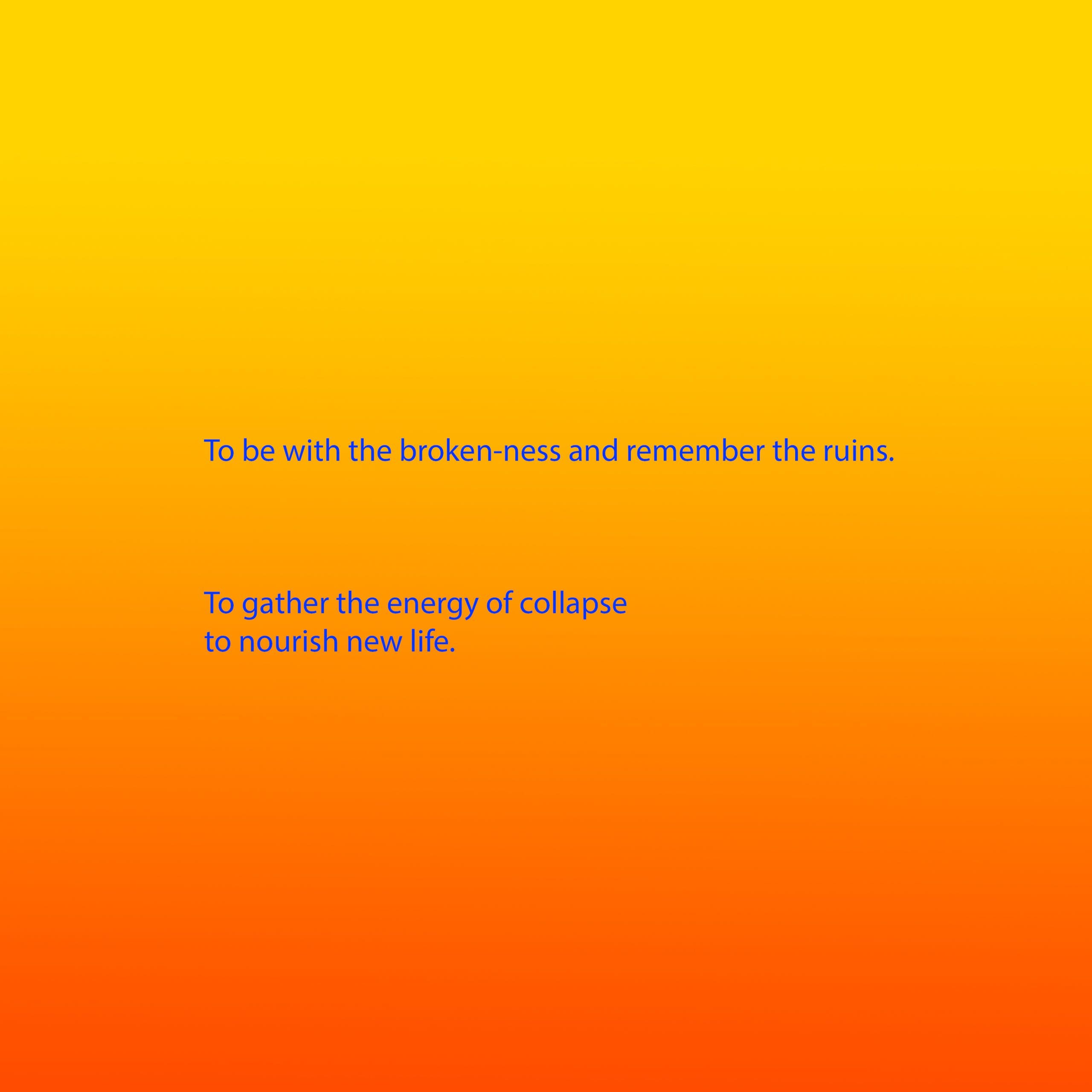 Bright blue text appears on a background that is a gradient from yellow, through orange to red. The text reads: To be with the broken-ness and remember the ruins. To gather the energy of collapse to nourish new life.