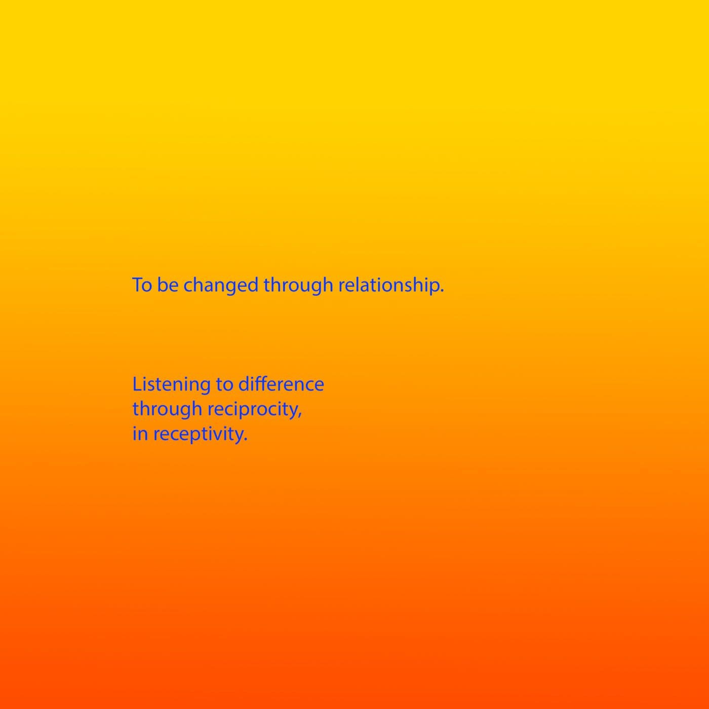 Bright blue text appears on a background that is a gradient from yellow, through orange to red. The text reads: To be changed through relationship. Listening to difference through reciprocity, in receptivity.