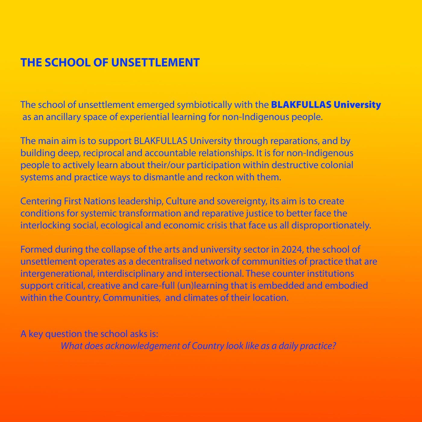 Bright blue text appears on a background that is a gradient from yellow, through orange to red. The text reads: THE SCHOOL OF UNSETTLEMENT The school of unsettlement emerged symbiotically with the BLAKFULLAS University as an ancillary space of experiential learning for non-Indigenous people. The main aim is to support BLAKFULLAS University through reparations, and by building deep, reciprocal and accountable relationships. It is for non-Indigenous people to actively learn about their/our participation within destructive colonial systems and practice ways to dismantle and reckon with them. Centering First Nations leadership, Culture and sovereignty, its aim is to create conditions for systemic transformation and reparative justice to better face the interlocking social, ecological and economic crisis that face us all disproportionately. Formed during the collapse of the arts and university sector in 2024, the school of unsettlement operates as a decentralised network of communities of practice that are intergenerational, interdisciplinary and intersectional. These counter institutions support critical, creative and care-full (un)learning that is embedded and embodied within the Country, Communities, and climates of their location. A key question the school asks is: ' What does acknowledgement of Country look like as a daily practice?'