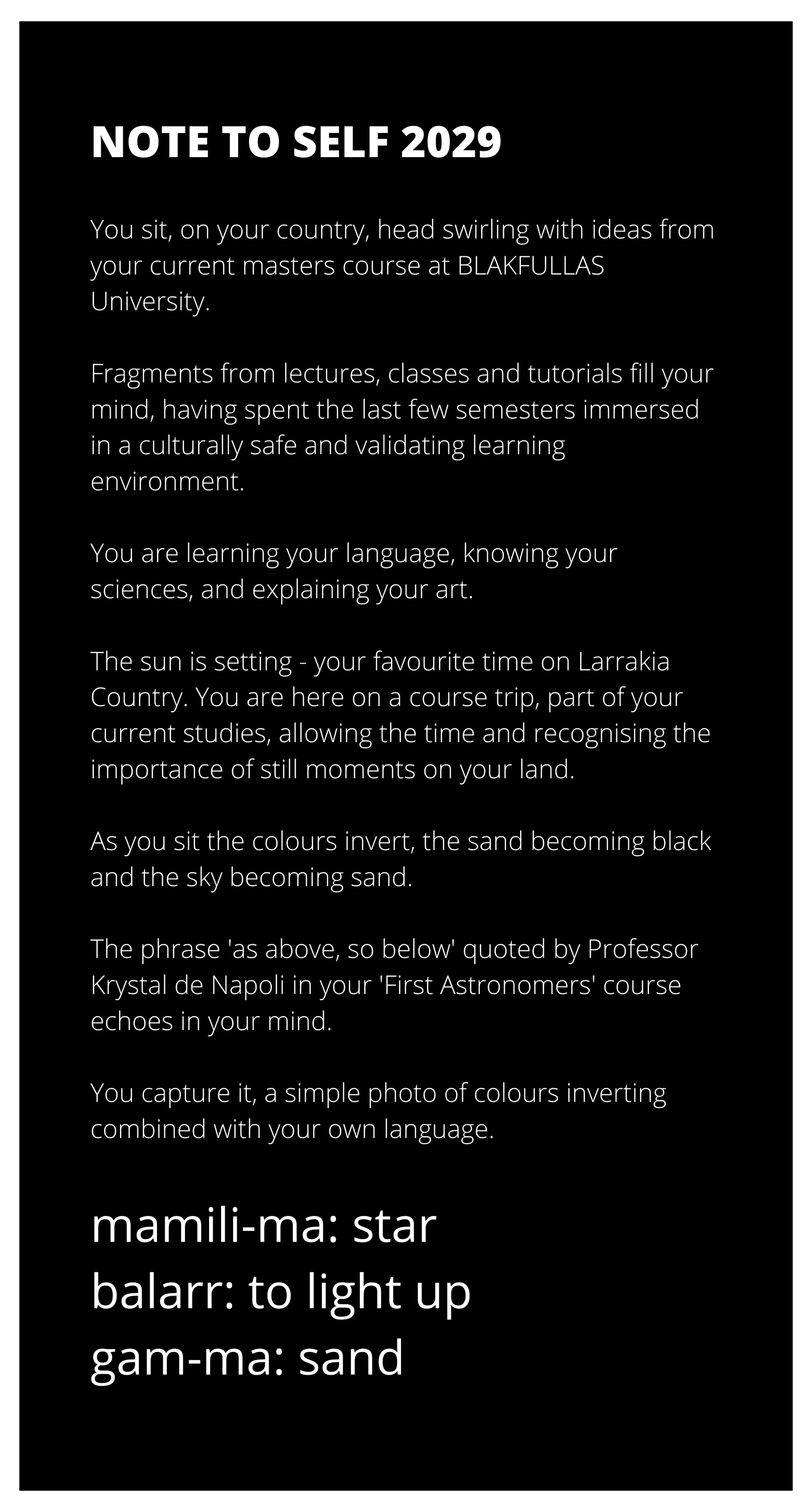 White text appears on black. The text reads: Note to Self 2029 You sit, on your country, head swirling with ideas from your current masters course at BLAKFULLAS University. Fragments from lectures, classes and tutorials fill your mind, having spent the last few semesters immersed in a culturally safe and validating learning environment. You are learning your language, knowing your sciences, and explaining your art. The sun is setting - your favourite time on Larrakia Country. You are here on a course trip, part of your current studies, allowing the time and recognising the importance of still moments on your land. As you sit the colours invert, the sand becoming black and the sky becoming sand. The phrase 'as above, so below' quoted by Professor Krystal de Napoli in your 'First Astronomers' course echoes in your mind. You capture it, a simple photo of colours inverting combined with your own language. mamili-ma: star. balarr: to light up. gam-ma: sand