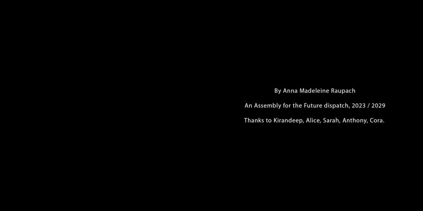 By Anna Madeleine Raupach. An Assembly for the Future dispatch, 2023 / 2029. Thanks to Kirandeep, Alice, Sarah, Anthony, Cora.