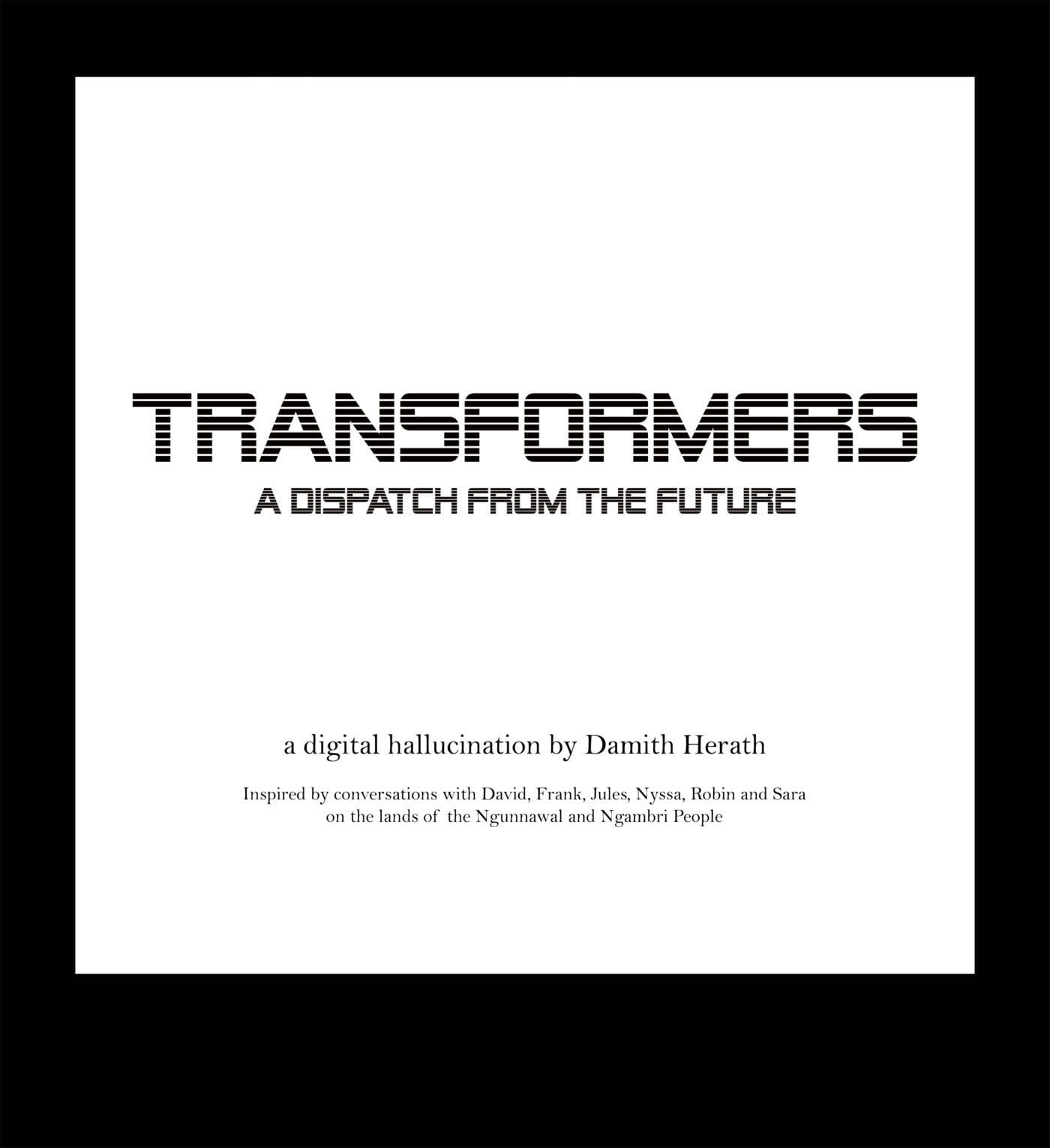 TRANSFORMERS: A Dispatch from the Future. A digital hallucination by Damith Herath. Inspired by conversations with David, Frank, Jules, Nyssa, Robin and Sara, on the lands of the Ngunnawal and Ngambri people.